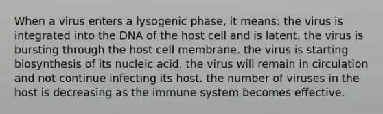 When a virus enters a lysogenic phase, it means: the virus is integrated into the DNA of the host cell and is latent. the virus is bursting through the host cell membrane. the virus is starting biosynthesis of its nucleic acid. the virus will remain in circulation and not continue infecting its host. the number of viruses in the host is decreasing as the immune system becomes effective.