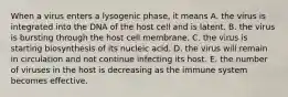 When a virus enters a lysogenic phase, it means A. the virus is integrated into the DNA of the host cell and is latent. B. the virus is bursting through the host cell membrane. C. the virus is starting biosynthesis of its nucleic acid. D. the virus will remain in circulation and not continue infecting its host. E. the number of viruses in the host is decreasing as the immune system becomes effective.