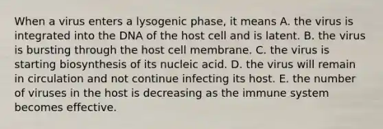 When a virus enters a lysogenic phase, it means A. the virus is integrated into the DNA of the host cell and is latent. B. the virus is bursting through the host cell membrane. C. the virus is starting biosynthesis of its nucleic acid. D. the virus will remain in circulation and not continue infecting its host. E. the number of viruses in the host is decreasing as the immune system becomes effective.