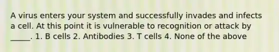 A virus enters your system and successfully invades and infects a cell. At this point it is vulnerable to recognition or attack by _____. 1. B cells 2. Antibodies 3. T cells 4. None of the above