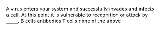 A virus enters your system and successfully invades and infects a cell. At this point it is vulnerable to recognition or attack by _____. B cells antibodies T cells none of the above