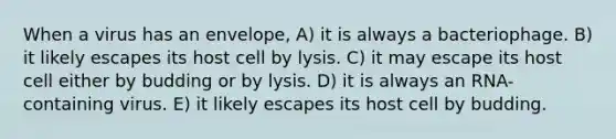 When a virus has an envelope, A) it is always a bacteriophage. B) it likely escapes its host cell by lysis. C) it may escape its host cell either by budding or by lysis. D) it is always an RNA-containing virus. E) it likely escapes its host cell by budding.