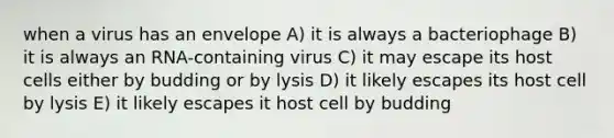 when a virus has an envelope A) it is always a bacteriophage B) it is always an RNA-containing virus C) it may escape its host cells either by budding or by lysis D) it likely escapes its host cell by lysis E) it likely escapes it host cell by budding