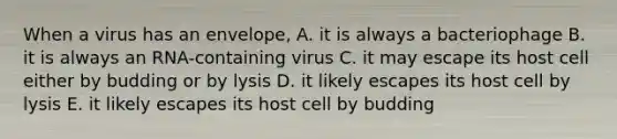 When a virus has an envelope, A. it is always a bacteriophage B. it is always an RNA-containing virus C. it may escape its host cell either by budding or by lysis D. it likely escapes its host cell by lysis E. it likely escapes its host cell by budding