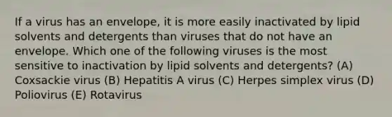 If a virus has an envelope, it is more easily inactivated by lipid solvents and detergents than viruses that do not have an envelope. Which one of the following viruses is the most sensitive to inactivation by lipid solvents and detergents? (A) Coxsackie virus (B) Hepatitis A virus (C) Herpes simplex virus (D) Poliovirus (E) Rotavirus