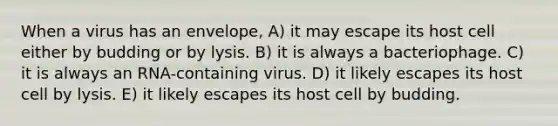 When a virus has an envelope, A) it may escape its host cell either by budding or by lysis. B) it is always a bacteriophage. C) it is always an RNA-containing virus. D) it likely escapes its host cell by lysis. E) it likely escapes its host cell by budding.