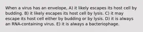 When a virus has an envelope, A) it likely escapes its host cell by budding. B) it likely escapes its host cell by lysis. C) it may escape its host cell either by budding or by lysis. D) it is always an RNA-containing virus. E) it is always a bacteriophage.