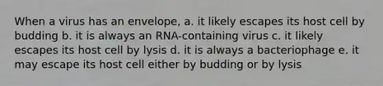 When a virus has an envelope, a. it likely escapes its host cell by budding b. it is always an RNA-containing virus c. it likely escapes its host cell by lysis d. it is always a bacteriophage e. it may escape its host cell either by budding or by lysis