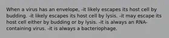 When a virus has an envelope, -it likely escapes its host cell by budding. -it likely escapes its host cell by lysis. -it may escape its host cell either by budding or by lysis. -it is always an RNA-containing virus. -it is always a bacteriophage.