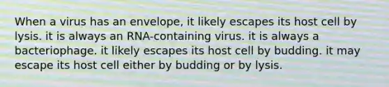 When a virus has an envelope, it likely escapes its host cell by lysis. it is always an RNA-containing virus. it is always a bacteriophage. it likely escapes its host cell by budding. it may escape its host cell either by budding or by lysis.