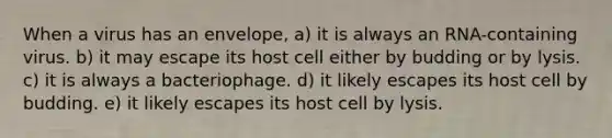 When a virus has an envelope, a) it is always an RNA-containing virus. b) it may escape its host cell either by budding or by lysis. c) it is always a bacteriophage. d) it likely escapes its host cell by budding. e) it likely escapes its host cell by lysis.