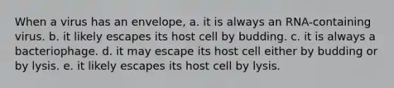 When a virus has an envelope, a. it is always an RNA-containing virus. b. it likely escapes its host cell by budding. c. it is always a bacteriophage. d. it may escape its host cell either by budding or by lysis. e. it likely escapes its host cell by lysis.