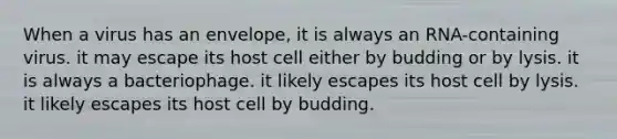 When a virus has an envelope, it is always an RNA-containing virus. it may escape its host cell either by budding or by lysis. it is always a bacteriophage. it likely escapes its host cell by lysis. it likely escapes its host cell by budding.