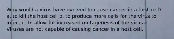 Why would a virus have evolved to cause cancer in a host cell? a. to kill the host cell b. to produce more cells for the virus to infect c. to allow for increased mutagenesis of the virus d. Viruses are not capable of causing cancer in a host cell.