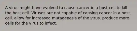 A virus might have evolved to cause cancer in a host cell to kill the host cell. Viruses are not capable of causing cancer in a host cell. allow for increased mutagenesis of the virus. produce more cells for the virus to infect.