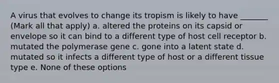 A virus that evolves to change its tropism is likely to have _______ (Mark all that apply) a. altered the proteins on its capsid or envelope so it can bind to a different type of host cell receptor b. mutated the polymerase gene c. gone into a latent state d. mutated so it infects a different type of host or a different tissue type e. None of these options