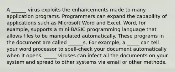 A ______ virus exploits the enhancements made to many application programs. Programmers can expand the capability of applications such as Microsoft Word and Excel. Word, for example, supports a mini-BASIC programming language that allows files to be manipulated automatically. These programs in the document are called ______s. For example, a _____ can tell your word processor to spell-check your document automatically when it opens. _____ viruses can infect all the documents on your system and spread to other systems via email or other methods.