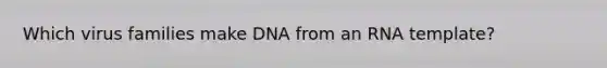 Which virus families make DNA from an RNA template?