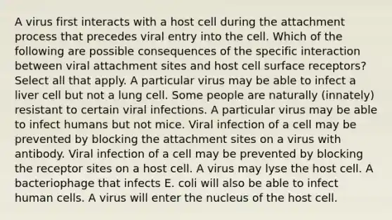 A virus first interacts with a host cell during the attachment process that precedes viral entry into the cell. Which of the following are possible consequences of the specific interaction between viral attachment sites and host cell surface receptors? Select all that apply. A particular virus may be able to infect a liver cell but not a lung cell. Some people are naturally (innately) resistant to certain viral infections. A particular virus may be able to infect humans but not mice. Viral infection of a cell may be prevented by blocking the attachment sites on a virus with antibody. Viral infection of a cell may be prevented by blocking the receptor sites on a host cell. A virus may lyse the host cell. A bacteriophage that infects E. coli will also be able to infect human cells. A virus will enter the nucleus of the host cell.