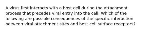 A virus first interacts with a host cell during the attachment process that precedes viral entry into the cell. Which of the following are possible consequences of the specific interaction between viral attachment sites and host cell surface receptors?