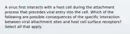 A virus first interacts with a host cell during the attachment process that precedes viral entry into the cell. Which of the following are possible consequences of the specific interaction between viral attachment sites and host cell surface receptors? Select all that apply.