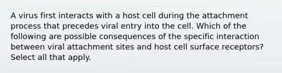 A virus first interacts with a host cell during the attachment process that precedes viral entry into the cell. Which of the following are possible consequences of the specific interaction between viral attachment sites and host cell surface receptors? Select all that apply.