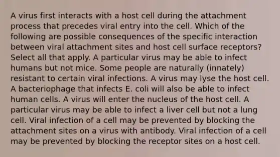 A virus first interacts with a host cell during the attachment process that precedes viral entry into the cell. Which of the following are possible consequences of the specific interaction between viral attachment sites and host cell surface receptors? Select all that apply. A particular virus may be able to infect humans but not mice. Some people are naturally (innately) resistant to certain viral infections. A virus may lyse the host cell. A bacteriophage that infects E. coli will also be able to infect human cells. A virus will enter the nucleus of the host cell. A particular virus may be able to infect a liver cell but not a lung cell. Viral infection of a cell may be prevented by blocking the attachment sites on a virus with antibody. Viral infection of a cell may be prevented by blocking the receptor sites on a host cell.