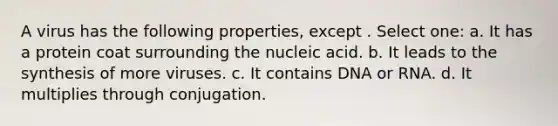 A virus has the following properties, except . Select one: a. It has a protein coat surrounding the nucleic acid. b. It leads to the synthesis of more viruses. c. It contains DNA or RNA. d. It multiplies through conjugation.