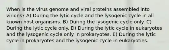 When is the virus genome and viral proteins assembled into virions? A) During the lytic cycle and the lysogenic cycle in all known host organisms. B) During the lysogenic cycle only. C) During the lytic cycle only. D) During the lytic cycle in eukaryotes and the lysogenic cycle only in prokaryotes. E) During the lytic cycle in prokaryotes and the lysogenic cycle in eukaryoties.