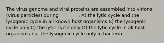 The virus genome and viral proteins are assembled into virions (virus particles) during ________. A) the lytic cycle and the lysogenic cycle in all known host organisms B) the lysogenic cycle only C) the lytic cycle only D) the lytic cycle in all host organisms but the lysogenic cycle only in bacteria