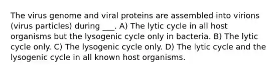 The virus genome and viral proteins are assembled into virions (virus particles) during ___. A) The lytic cycle in all host organisms but the lysogenic cycle only in bacteria. B) The lytic cycle only. C) The lysogenic cycle only. D) The lytic cycle and the lysogenic cycle in all known host organisms.