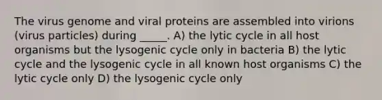 The virus genome and viral proteins are assembled into virions (virus particles) during _____. A) the lytic cycle in all host organisms but the lysogenic cycle only in bacteria B) the lytic cycle and the lysogenic cycle in all known host organisms C) the lytic cycle only D) the lysogenic cycle only