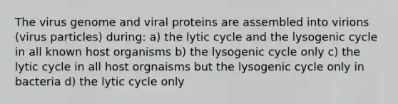 The virus genome and viral proteins are assembled into virions (virus particles) during: a) the lytic cycle and the lysogenic cycle in all known host organisms b) the lysogenic cycle only c) the lytic cycle in all host orgnaisms but the lysogenic cycle only in bacteria d) the lytic cycle only