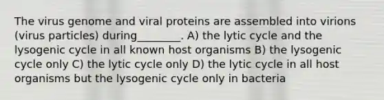 The virus genome and viral proteins are assembled into virions (virus particles) during________. A) the lytic cycle and the lysogenic cycle in all known host organisms B) the lysogenic cycle only C) the lytic cycle only D) the lytic cycle in all host organisms but the lysogenic cycle only in bacteria