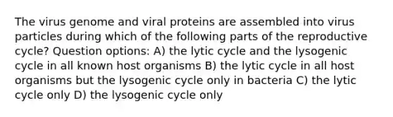 The virus genome and viral proteins are assembled into virus particles during which of the following parts of the reproductive cycle? Question options: A) the lytic cycle and the lysogenic cycle in all known host organisms B) the lytic cycle in all host organisms but the lysogenic cycle only in bacteria C) the lytic cycle only D) the lysogenic cycle only