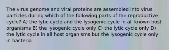 The virus genome and viral proteins are assembled into virus particles during which of the following parts of the reproductive cycle? A) the lytic cycle and the lysogenic cycle in all known host organisms B) the lysogenic cycle only C) the lytic cycle only D) the lytic cycle in all host organisms but the lysogenic cycle only in bacteria