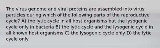 The virus genome and viral proteins are assembled into virus particles during which of the following parts of the reproductive cycle? A) the lytic cycle in all host organisms but the lysogenic cycle only in bacteria B) the lytic cycle and the lysogenic cycle in all known host organisms C) the lysogenic cycle only D) the lytic cycle only