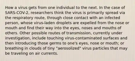 How a virus gets from one individual to the next. In the case of SARS-COV-2, researchers think the virus is primarily spread via the respiratory route, through close contact with an infected person, whose virus-laden droplets are expelled from the nose or mouth and find their way into the eyes, noses and mouths of others. Other possible routes of transmission, currently under investigation, include touching virus-contaminated surfaces and then introducing those germs to one's eyes, nose or mouth; or breathing in clouds of tiny "aerosolized" virus particles that may be traveling on air currents.