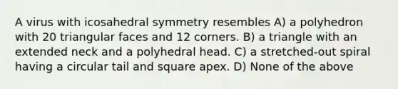 A virus with icosahedral symmetry resembles A) a polyhedron with 20 triangular faces and 12 corners. B) a triangle with an extended neck and a polyhedral head. C) a stretched-out spiral having a circular tail and square apex. D) None of the above