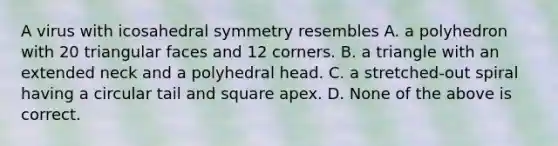 A virus with icosahedral symmetry resembles A. a polyhedron with 20 triangular faces and 12 corners. B. a triangle with an extended neck and a polyhedral head. C. a stretched-out spiral having a circular tail and square apex. D. None of the above is correct.