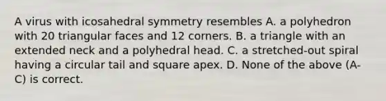 A virus with icosahedral symmetry resembles A. a polyhedron with 20 triangular faces and 12 corners. B. a triangle with an extended neck and a polyhedral head. C. a stretched-out spiral having a circular tail and square apex. D. None of the above (A-C) is correct.