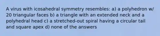 A virus with icosahedral symmetry resembles: a) a polyhedron w/ 20 triangular faces b) a triangle with an extended neck and a polyhedral head c) a stretched-out spiral having a circular tail and square apex d) none of the answers