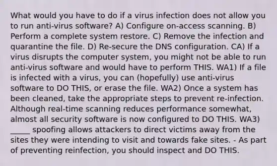 What would you have to do if a virus infection does not allow you to run anti-virus software? A) Configure on-access scanning. B) Perform a complete system restore. C) Remove the infection and quarantine the file. D) Re-secure the DNS configuration. CA) If a virus disrupts the computer system, you might not be able to run anti-virus software and would have to perform THIS. WA1) If a file is infected with a virus, you can (hopefully) use anti-virus software to DO THIS, or erase the file. WA2) Once a system has been cleaned, take the appropriate steps to prevent re-infection. Although real-time scanning reduces performance somewhat, almost all security software is now configured to DO THIS. WA3) _____ spoofing allows attackers to direct victims away from the sites they were intending to visit and towards fake sites. - As part of preventing reinfection, you should inspect and DO THIS.