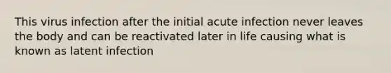 This virus infection after the initial acute infection never leaves the body and can be reactivated later in life causing what is known as latent infection