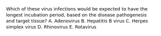 Which of these virus infections would be expected to have the longest incubation period, based on the disease pathogenesis and target tissue? A. Adenovirus B. Hepatitis B virus C. Herpes simplex virus D. Rhinovirus E. Rotavirus