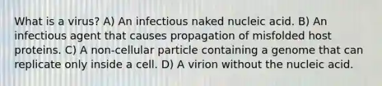 What is a virus? A) An infectious naked nucleic acid. B) An infectious agent that causes propagation of misfolded host proteins. C) A non-cellular particle containing a genome that can replicate only inside a cell. D) A virion without the nucleic acid.