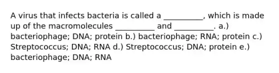 A virus that infects bacteria is called a __________, which is made up of the macromolecules __________ and __________. a.) bacteriophage; DNA; protein b.) bacteriophage; RNA; protein c.) Streptococcus; DNA; RNA d.) Streptococcus; DNA; protein e.) bacteriophage; DNA; RNA