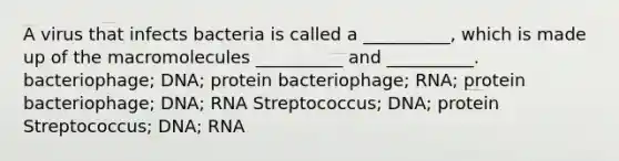 A virus that infects bacteria is called a __________, which is made up of the macromolecules __________ and __________. bacteriophage; DNA; protein bacteriophage; RNA; protein bacteriophage; DNA; RNA Streptococcus; DNA; protein Streptococcus; DNA; RNA