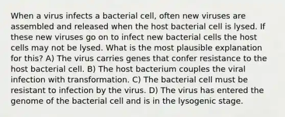 When a virus infects a bacterial cell, often new viruses are assembled and released when the host bacterial cell is lysed. If these new viruses go on to infect new bacterial cells the host cells may not be lysed. What is the most plausible explanation for this? A) The virus carries genes that confer resistance to the host bacterial cell. B) The host bacterium couples the viral infection with transformation. C) The bacterial cell must be resistant to infection by the virus. D) The virus has entered the genome of the bacterial cell and is in the lysogenic stage.