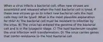 When a virus infects a bacterial cell, often new viruses are assembled and released when the host bacterial cell is lysed. If these new viruses go on to infect new bacterial cells the host cells may not be lysed. What is the most plausible explanation for this? A) The bacterial cell must be resistant to infection by the virus. B) The virus has entered the genome of the bacterial cell and is in the lysogenic stage. C) The host bacterium couples the viral infection with transformation. D) The virus carries genes that confer resistance to the host bacterial cell.